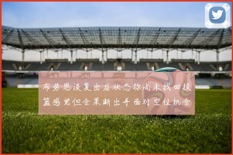布劳恩谈复出后状态称尚未找回投篮感觉但会果断出手面对空位机会