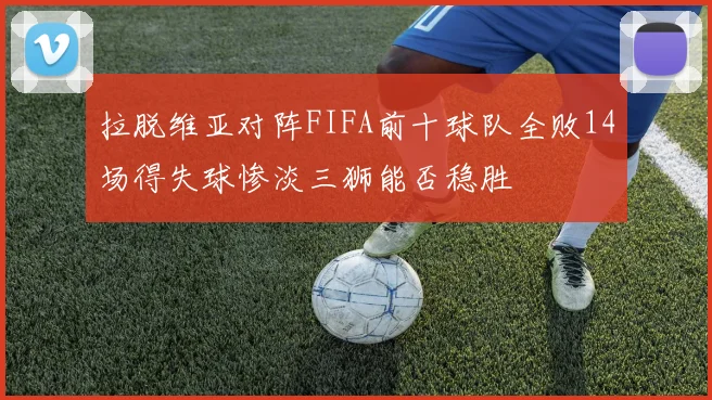 拉脱维亚对阵FIFA前十球队全败14场得失球惨淡三狮能否稳胜