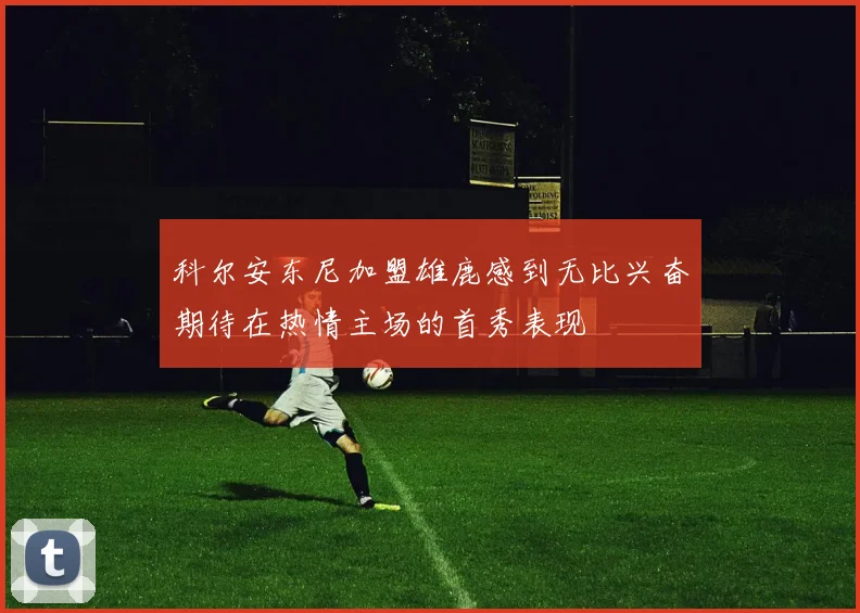 科尔安东尼加盟雄鹿感到无比兴奋期待在热情主场的首秀表现