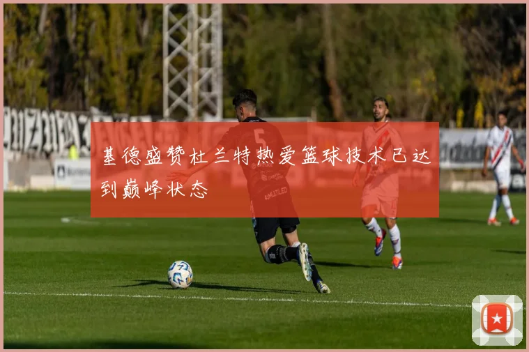 基德盛赞杜兰特热爱篮球技术已达到巅峰状态