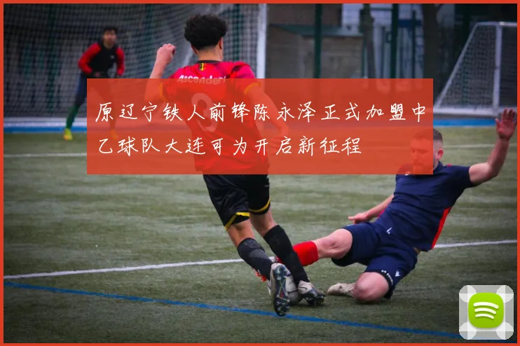 原辽宁铁人前锋陈永泽正式加盟中乙球队大连可为开启新征程