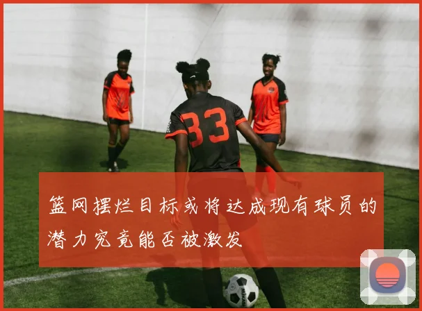 篮网摆烂目标或将达成现有球员的潜力究竟能否被激发