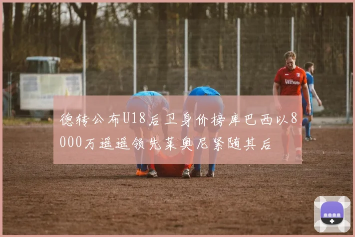德转公布U18后卫身价榜库巴西以8000万遥遥领先莱奥尼紧随其后