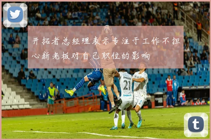 开拓者总经理表示专注于工作不担心新老板对自己职位的影响