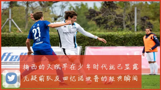 梅西的天赋早在少年时代就已显露无疑前队友回忆诺坎普的经典瞬间