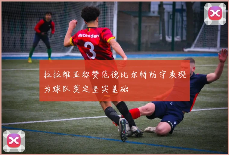 拉拉维亚称赞范德比尔特防守表现为球队奠定坚实基础