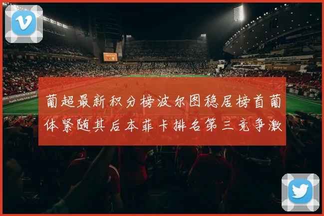葡超最新积分榜波尔图稳居榜首葡体紧随其后本菲卡排名第三竞争激烈