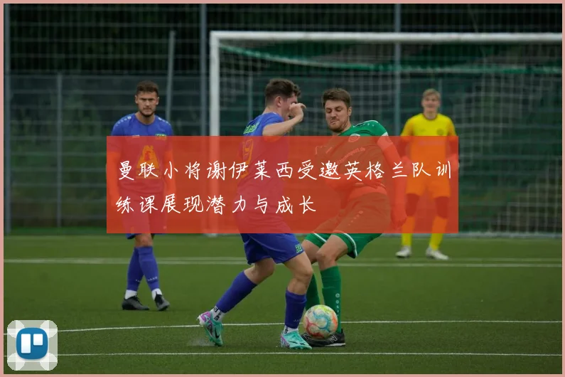 曼联小将谢伊莱西受邀英格兰队训练课展现潜力与成长