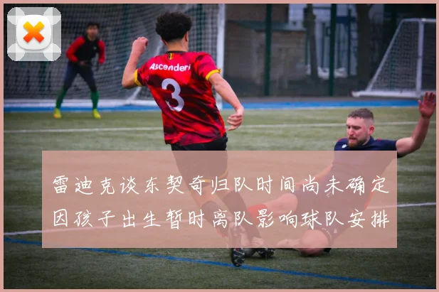雷迪克谈东契奇归队时间尚未确定因孩子出生暂时离队影响球队安排