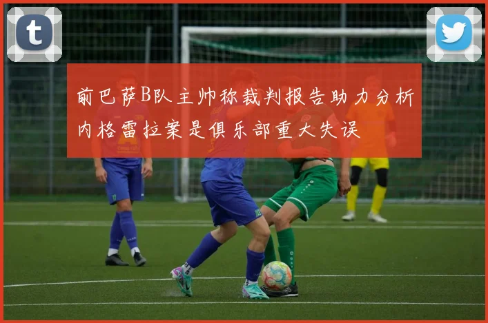 前巴萨B队主帅称裁判报告助力分析内格雷拉案是俱乐部重大失误