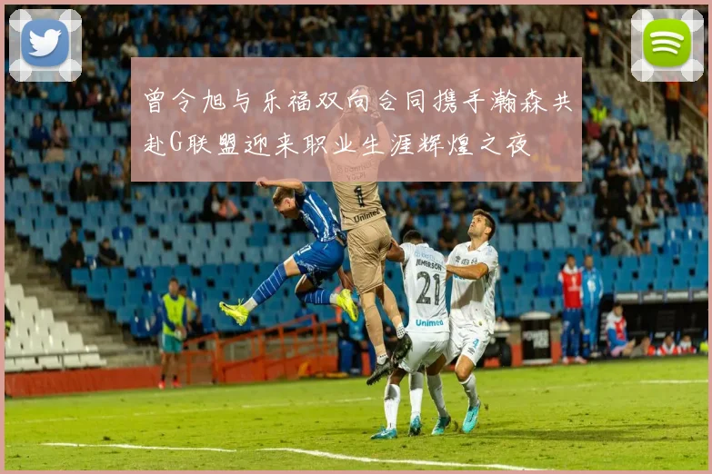 曾令旭与乐福双向合同携手瀚森共赴G联盟迎来职业生涯辉煌之夜