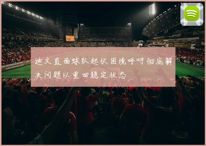 迪文直面球队起伏困境呼吁彻底解决问题以重回稳定状态