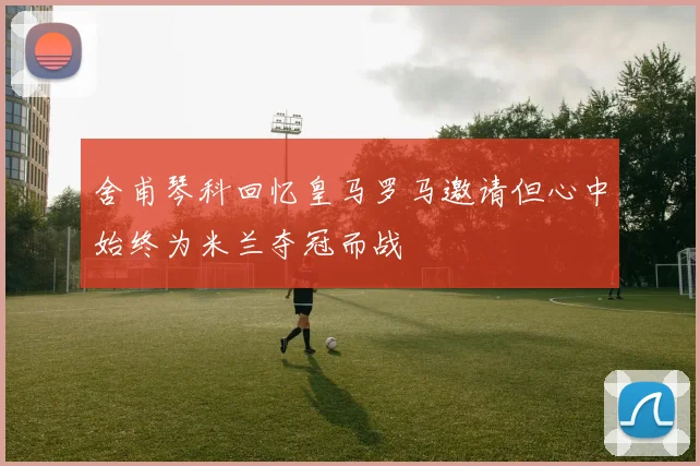 舍甫琴科回忆皇马罗马邀请但心中始终为米兰夺冠而战