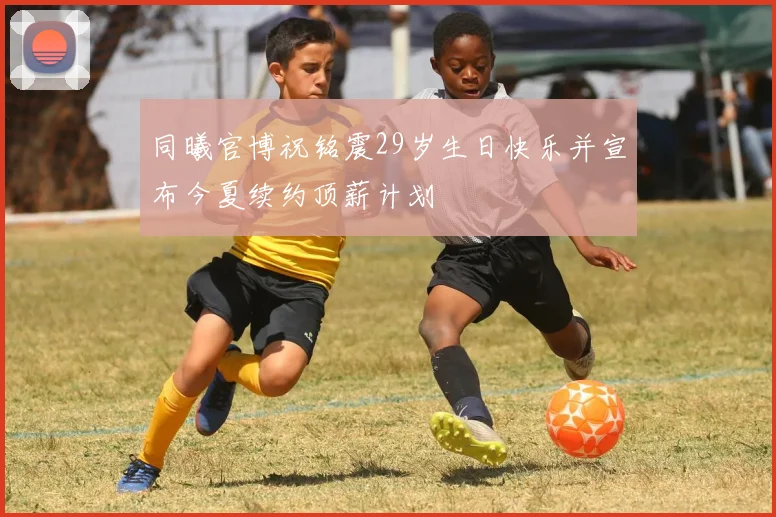 同曦官博祝铭震29岁生日快乐并宣布今夏续约顶薪计划