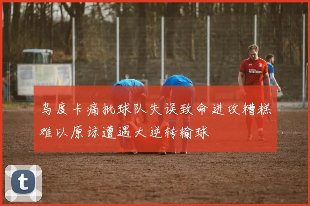 乌度卡痛批球队失误致命进攻糟糕难以原谅遭遇大逆转输球