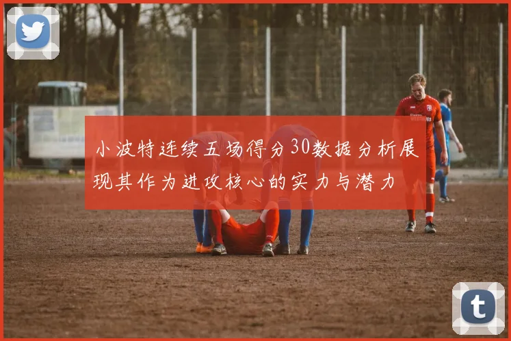小波特连续五场得分30数据分析展现其作为进攻核心的实力与潜力