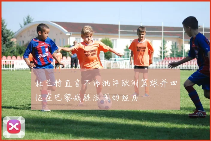 杜兰特直言不讳批评欧洲篮球并回忆在巴黎战胜法国的经历