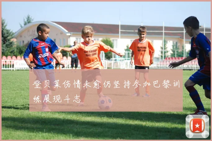 登贝莱伤情未愈仍坚持参加巴黎训练展现斗志