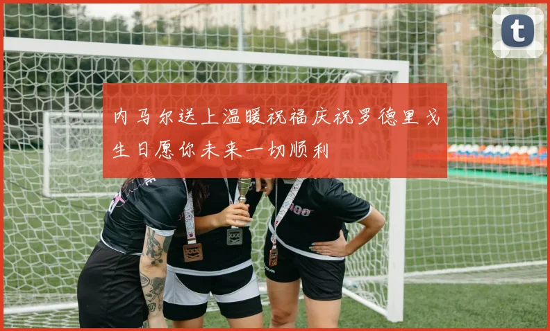 内马尔送上温暖祝福庆祝罗德里戈生日愿你未来一切顺利