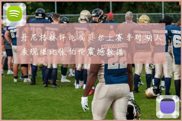 丹尼格林评论戈贝尔上赛季对湖人表现堪比张伯伦震撼数据