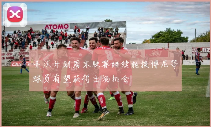 齐沃计划周末联赛继续轮换博尼等球员有望获得出场机会