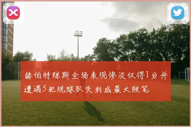 赫伯特琼斯全场表现惨淡仅得1分并遭遇5犯规球队失利成最大败笔
