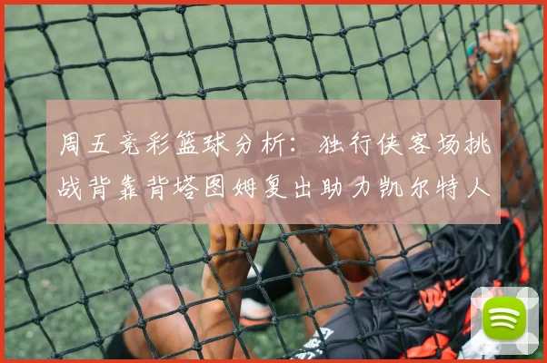 周五竞彩篮球分析：独行侠客场挑战背靠背塔图姆复出助力凯尔特人
