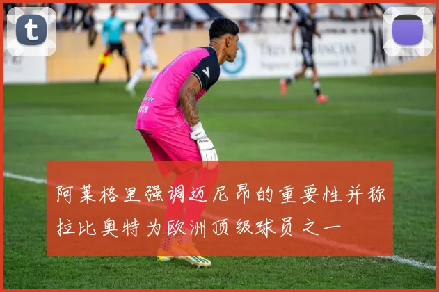 阿莱格里强调迈尼昂的重要性并称拉比奥特为欧洲顶级球员之一