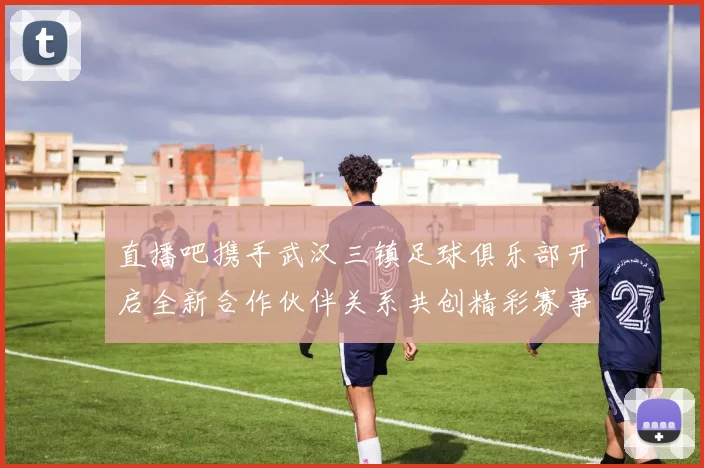 直播吧携手武汉三镇足球俱乐部开启全新合作伙伴关系共创精彩赛事体验