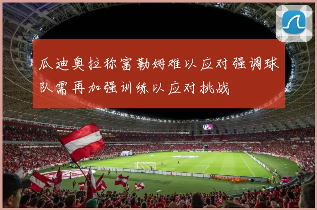 瓜迪奥拉称富勒姆难以应对强调球队需再加强训练以应对挑战