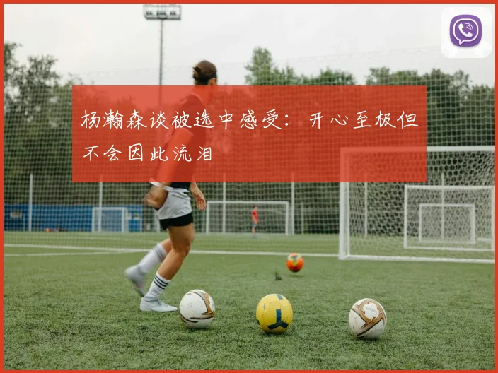 杨瀚森谈被选中感受：开心至极但不会因此流泪