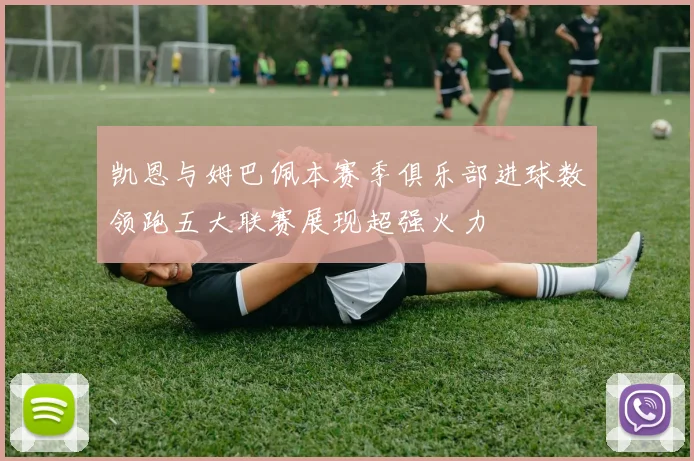 凯恩与姆巴佩本赛季俱乐部进球数领跑五大联赛展现超强火力