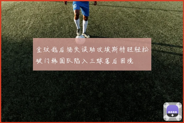 金玟哉后场失误助攻埃斯特旺轻松破门韩国队陷入三球落后困境