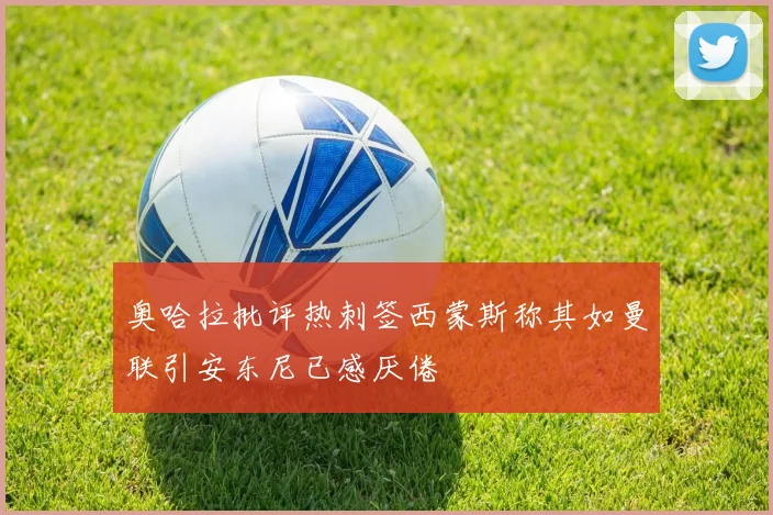 奥哈拉批评热刺签西蒙斯称其如曼联引安东尼已感厌倦