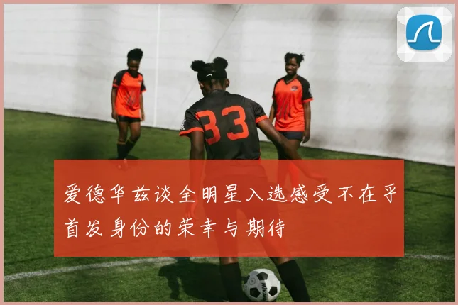 爱德华兹谈全明星入选感受不在乎首发身份的荣幸与期待