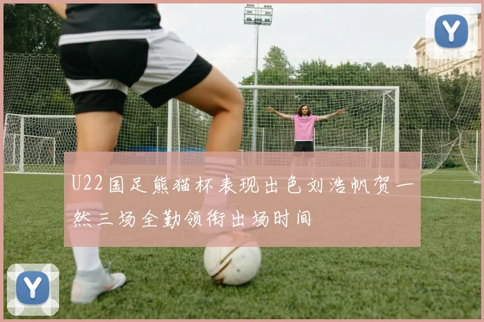 U22国足熊猫杯表现出色刘浩帆贺一然三场全勤领衔出场时间