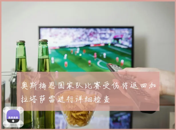 奥斯梅恩国家队比赛受伤将返回加拉塔萨雷进行详细检查